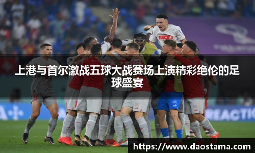 上港与首尔激战五球大战赛场上演精彩绝伦的足球盛宴